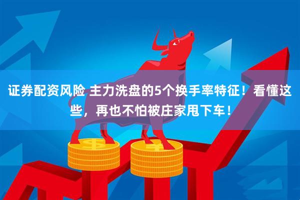 证券配资风险 主力洗盘的5个换手率特征！看懂这些，再也不怕被庄家甩下车！
