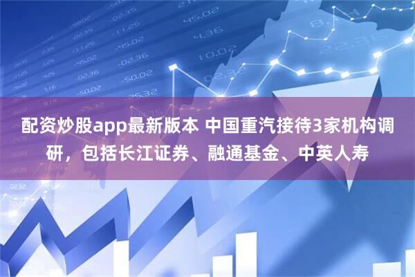 配资炒股app最新版本 中国重汽接待3家机构调研，包括长江证券、融通基金、中英人寿