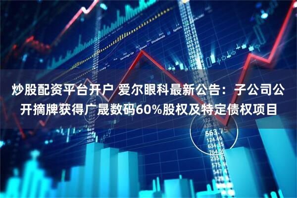 炒股配资平台开户 爱尔眼科最新公告：子公司公开摘牌获得广晟数码60%股权及特定债权项目
