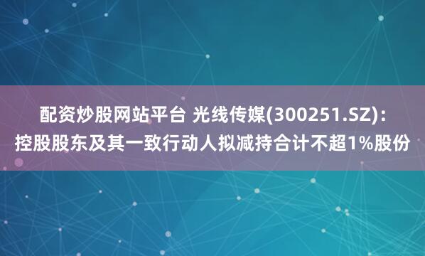 配资炒股网站平台 光线传媒(300251.SZ)：控股股东及其一致行动人拟减持合计不超1%股份