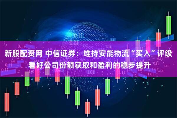 新股配资网 中信证券：维持安能物流“买入”评级 看好公司份额获取和盈利的稳步提升