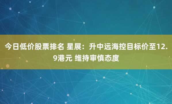 今日低价股票排名 星展：升中远海控目标价至12.9港元 维持审慎态度