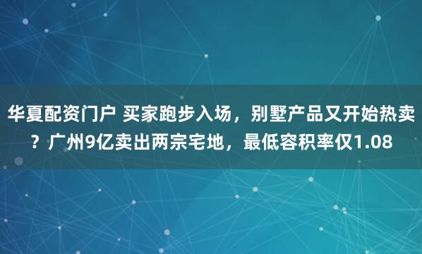 华夏配资门户 买家跑步入场，别墅产品又开始热卖？广州9亿卖出两宗宅地，最低容积率仅1.08