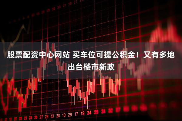 股票配资中心网站 买车位可提公积金！又有多地出台楼市新政