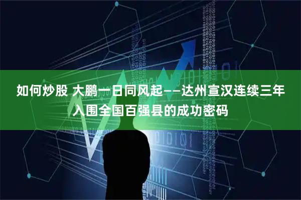 如何炒股 大鹏一日同风起——达州宣汉连续三年入围全国百强县的成功密码
