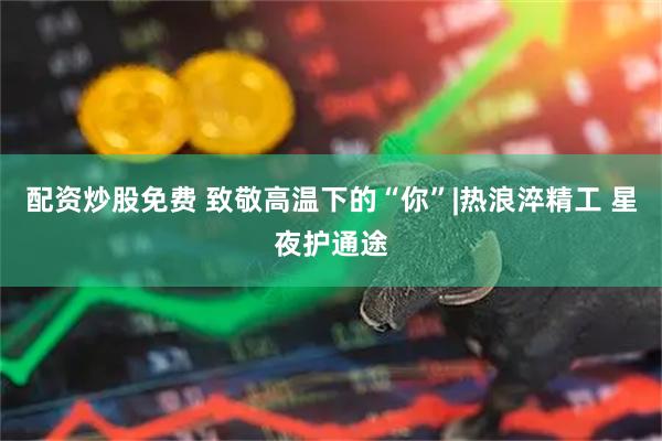 配资炒股免费 致敬高温下的“你”|热浪淬精工 星夜护通途