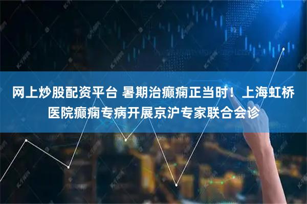 网上炒股配资平台 暑期治癫痫正当时！上海虹桥医院癫痫专病开展京沪专家联合会诊