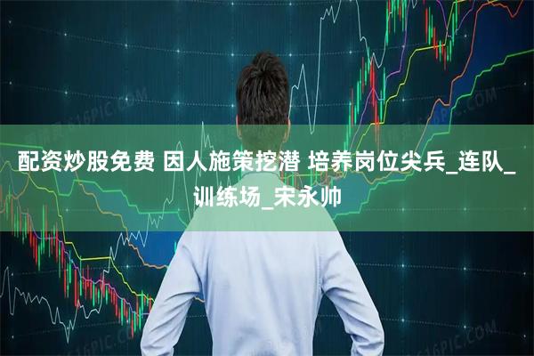 配资炒股免费 因人施策挖潜 培养岗位尖兵_连队_训练场_宋永帅