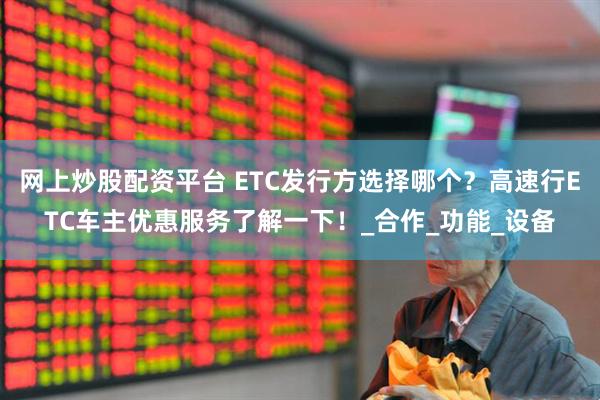 网上炒股配资平台 ETC发行方选择哪个？高速行ETC车主优惠服务了解一下！_合作_功能_设备