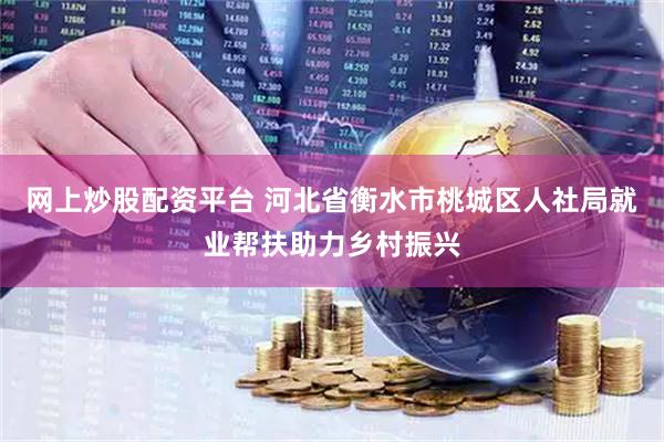 网上炒股配资平台 河北省衡水市桃城区人社局就业帮扶助力乡村振兴