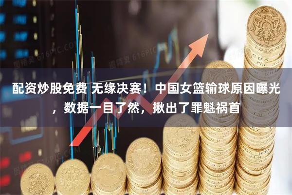 配资炒股免费 无缘决赛！中国女篮输球原因曝光，数据一目了然，揪出了罪魁祸首