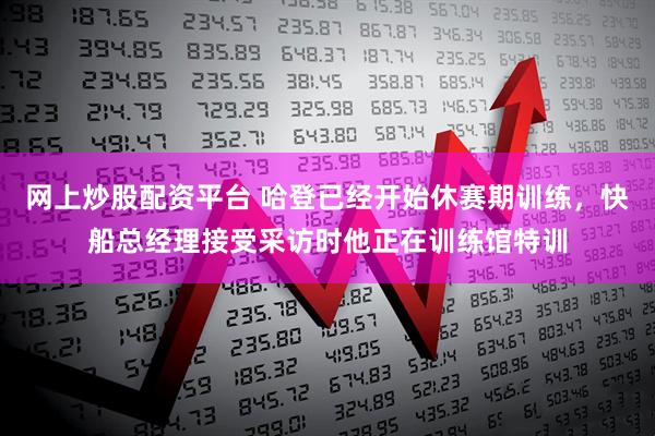 网上炒股配资平台 哈登已经开始休赛期训练，快船总经理接受采访时他正在训练馆特训