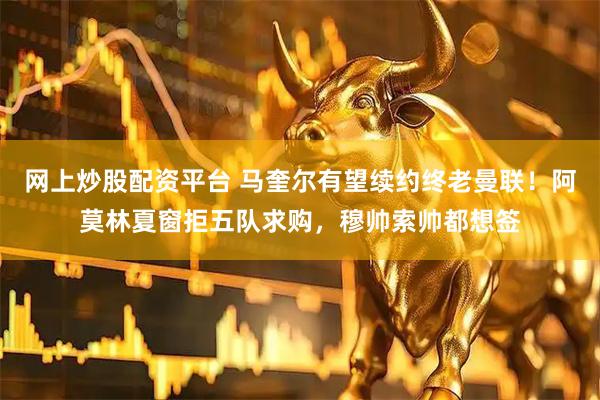 网上炒股配资平台 马奎尔有望续约终老曼联！阿莫林夏窗拒五队求购，穆帅索帅都想签