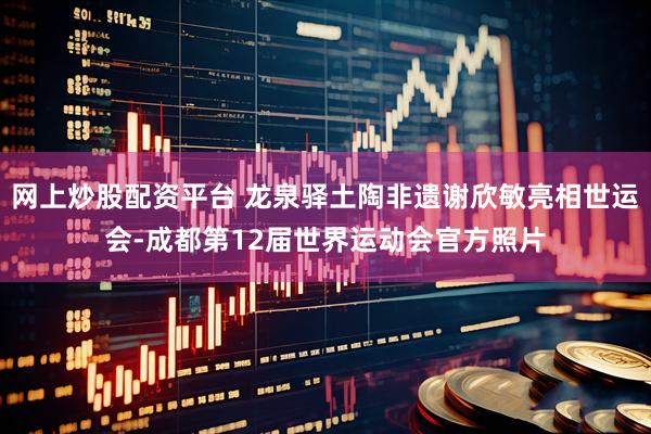 网上炒股配资平台 龙泉驿土陶非遗谢欣敏亮相世运会-成都第12届世界运动会官方照片