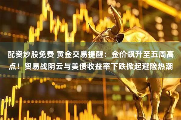配资炒股免费 黄金交易提醒：金价飙升至五周高点！贸易战阴云与美债收益率下跌掀起避险热潮