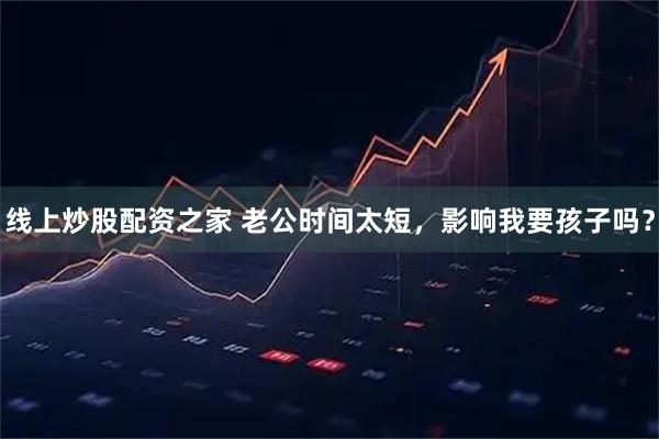 线上炒股配资之家 老公时间太短，影响我要孩子吗？