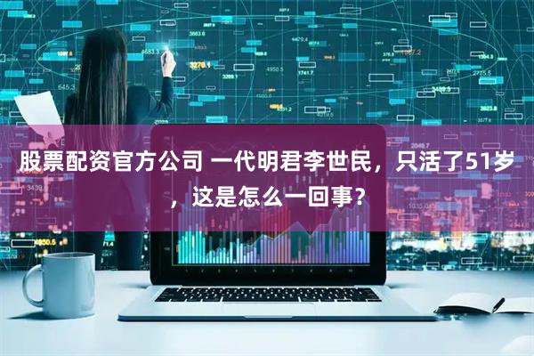 股票配资官方公司 一代明君李世民，只活了51岁，这是怎么一回事？