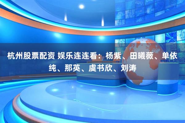 杭州股票配资 娱乐连连看：杨紫、田曦薇、单依纯、那英、虞书欣、刘涛