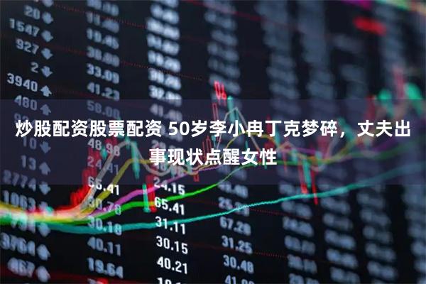 炒股配资股票配资 50岁李小冉丁克梦碎，丈夫出事现状点醒女性