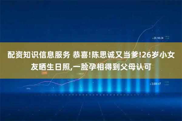 配资知识信息服务 恭喜!陈思诚又当爹!26岁小女友晒生日照,一脸孕相得到父母认可