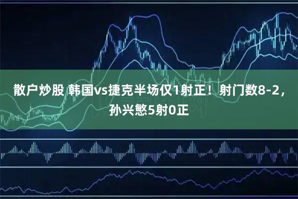 散户炒股 韩国vs捷克半场仅1射正！射门数8-2，孙兴慜5射0正