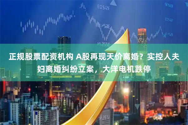 正规股票配资机构 A股再现天价离婚？实控人夫妇离婚纠纷立案，大洋电机跌停