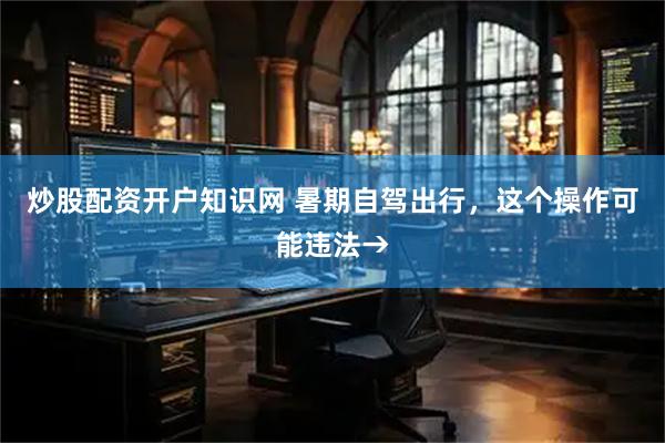 炒股配资开户知识网 暑期自驾出行,这个操作可能违法→